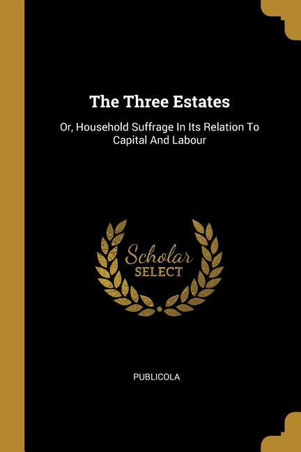 The Three Estates: Or Household Suffrage In Its Relation To Capital And Labour