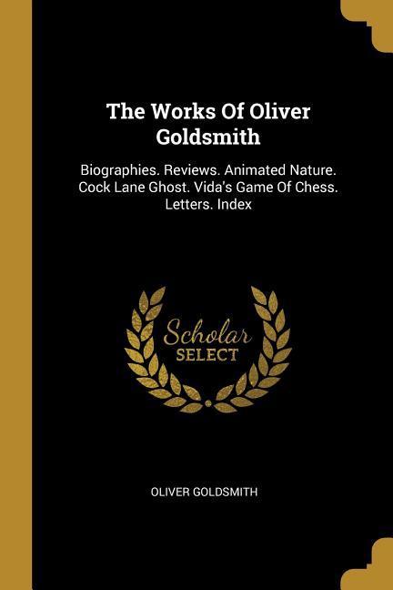 The Works Of Oliver Goldsmith: Biographies. Reviews. Animated Nature. Cock Lane Ghost. Vida‘s Game Of Chess. Letters. Index