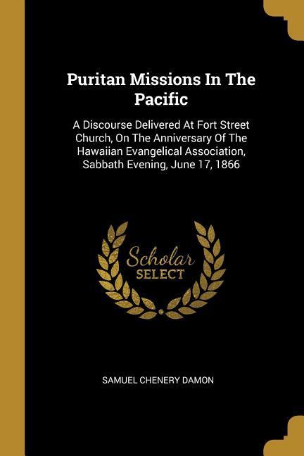 Puritan Missions In The Pacific: A Discourse Delivered At Fort Street Church On The Anniversary Of The Hawaiian Evangelical Association Sabbath Even