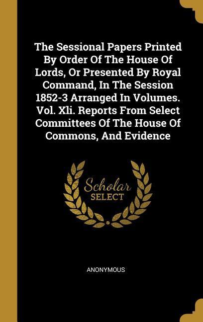 The Sessional Papers Printed By Order Of The House Of Lords Or Presented By Royal Command In The Session 1852-3 Arranged In Volumes. Vol. Xli. Repor