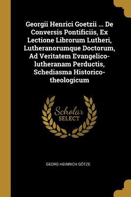 Georgii Henrici Goetzii ... De Conversis Pontificiis Ex Lectione Librorum Lutheri Lutheranorumque Doctorum Ad Veritatem Evangelico-lutheranam Perdu