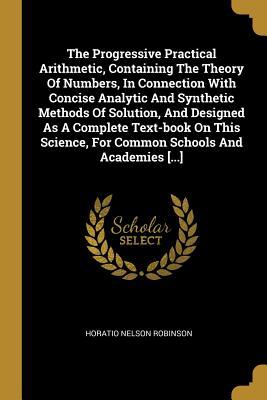 The Progressive Practical Arithmetic Containing The Theory Of Numbers In Connection With Concise Analytic And Synthetic Methods Of Solution And Des