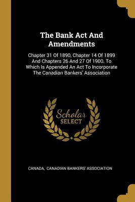 The Bank Act And Amendments: Chapter 31 Of 1890 Chapter 14 Of 1899 And Chapters 26 And 27 Of 1900. To Which Is Appended An Act To Incorporate The