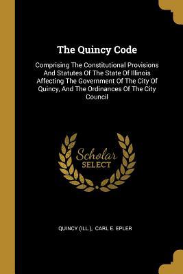 The Quincy Code: Comprising The Constitutional Provisions And Statutes Of The State Of Illinois Affecting The Government Of The City Of