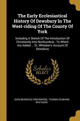 The Early Ecclesiastical History Of Dewsbury In The West-riding Of The County Of York: Including A Sketch Of The Introduction Of Christianity Into Nor