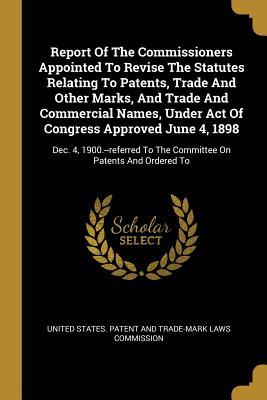 Report Of The Commissioners Appointed To Revise The Statutes Relating To Patents Trade And Other Marks And Trade And Commercial Names Under Act Of Congress Approved June 4 1898