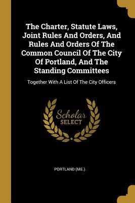 The Charter Statute Laws Joint Rules And Orders And Rules And Orders Of The Common Council Of The City Of Portland And The Standing Committees: To