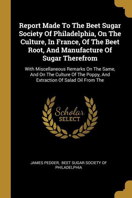 Report Made To The Beet Sugar Society Of Philadelphia On The Culture In France Of The Beet Root And Manufacture Of Sugar Therefrom