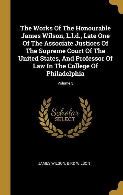 The Works Of The Honourable James Wilson L.l.d. Late One Of The Associate Justices Of The Supreme Court Of The United States And Professor Of Law In The College Of Philadelphia; Volume 3