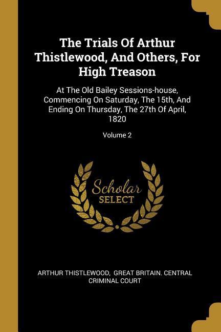 The Trials Of Arthur Thistlewood And Others For High Treason: At The Old Bailey Sessions-house Commencing On Saturday The 15th And Ending On Thur