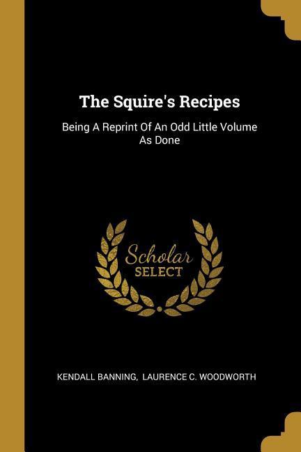 The Squire‘s Recipes: Being A Reprint Of An Odd Little Volume As Done