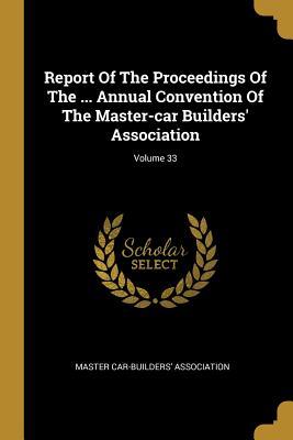 Report Of The Proceedings Of The ... Annual Convention Of The Master-car Builders‘ Association; Volume 33