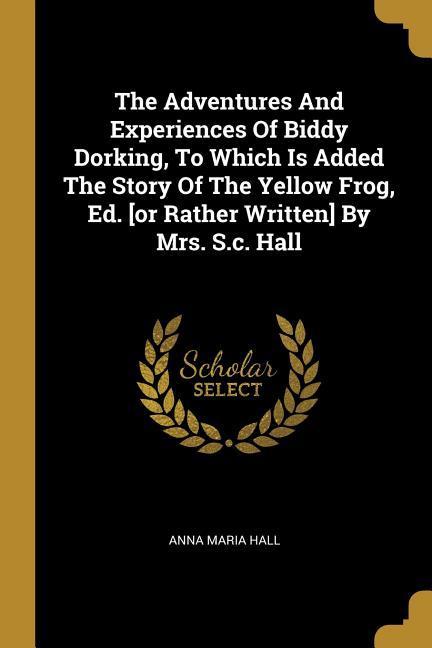 The Adventures And Experiences Of Biddy Dorking To Which Is Added The Story Of The Yellow Frog Ed. [or Rather Written] By Mrs. S.c. Hall