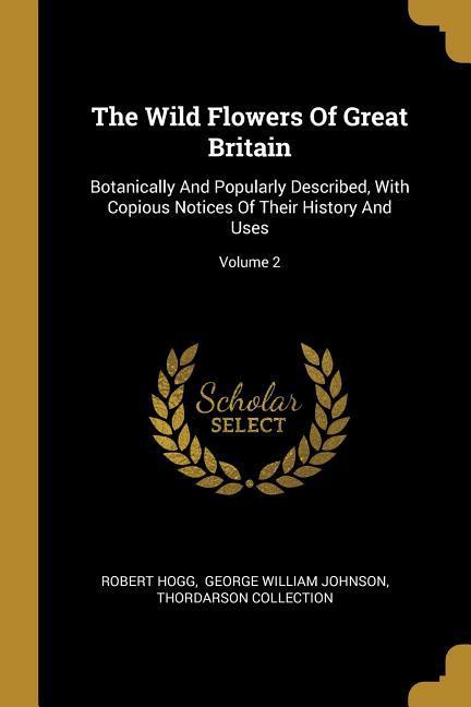 The Wild Flowers Of Great Britain: Botanically And Popularly Described With Copious Notices Of Their History And Uses; Volume 2