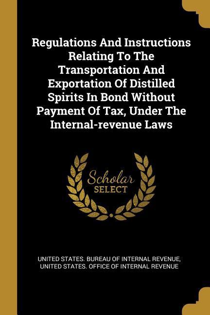 Regulations And Instructions Relating To The Transportation And Exportation Of Distilled Spirits In Bond Without Payment Of Tax Under The Internal-re