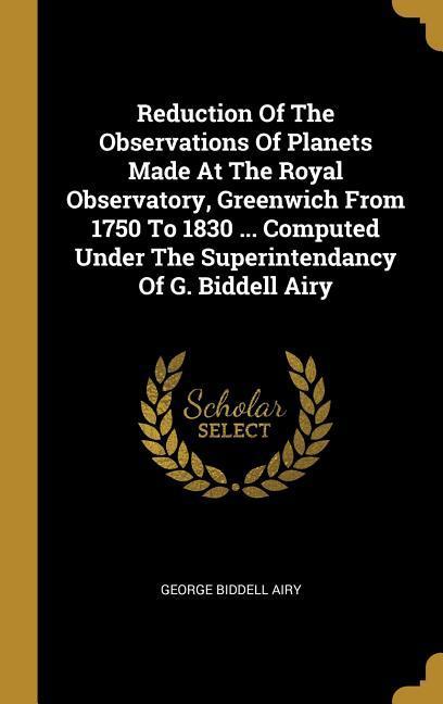 Reduction Of The Observations Of Planets Made At The Royal Observatory Greenwich From 1750 To 1830 ... Computed Under The Superintendancy Of G. Biddell Airy