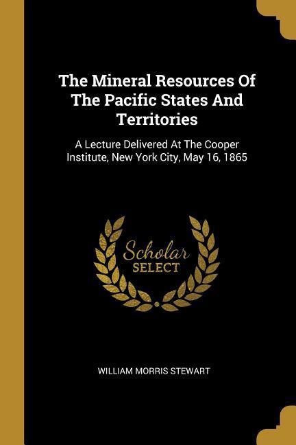 The Mineral Resources Of The Pacific States And Territories: A Lecture Delivered At The Cooper Institute New York City May 16 1865