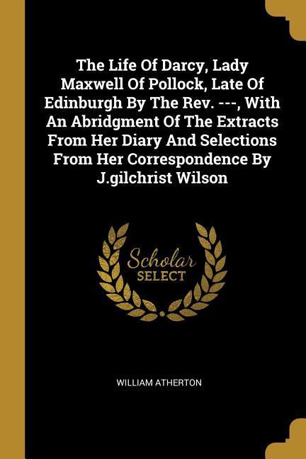 The Life Of Darcy Lady Maxwell Of Pollock Late Of Edinburgh By The Rev. --- With An Abridgment Of The Extracts From Her Diary And Selections From H