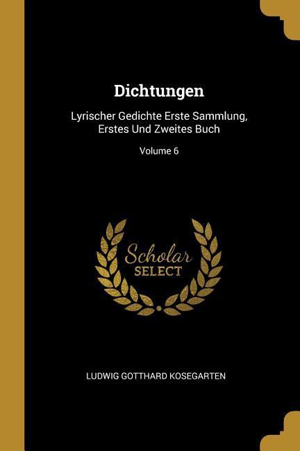 Dichtungen: Lyrischer Gedichte Erste Sammlung Erstes Und Zweites Buch; Volume 6