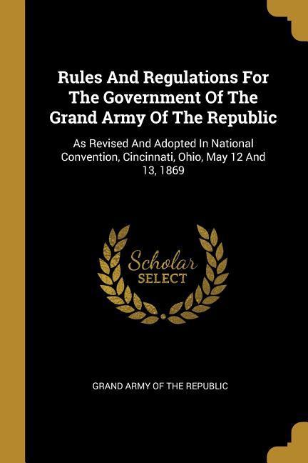 Rules And Regulations For The Government Of The Grand Army Of The Republic: As Revised And Adopted In National Convention Cincinnati Ohio May 12 An