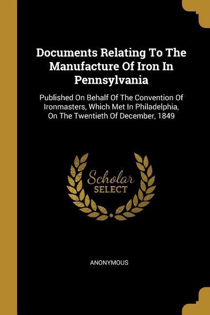 Documents Relating To The Manufacture Of Iron In Pennsylvania: Published On Behalf Of The Convention Of Ironmasters Which Met In Philadelphia On The