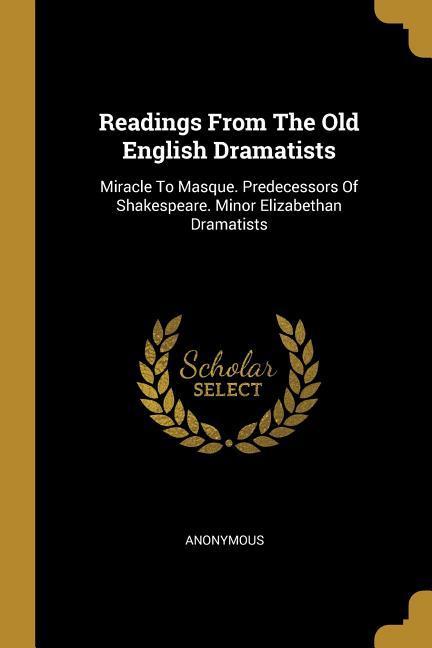 Readings From The Old English Dramatists: Miracle To Masque. Predecessors Of Shakespeare. Minor Elizabethan Dramatists