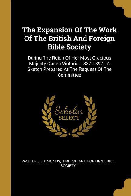 The Expansion Of The Work Of The British And Foreign Bible Society: During The Reign Of Her Most Gracious Majesty Queen Victoria 1837-1897: A Sketch