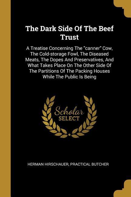 The Dark Side Of The Beef Trust: A Treatise Concerning The canner Cow The Cold-storage Fowl The Diseased Meats The Dopes And Preservatives And W