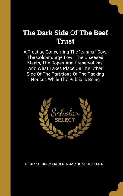 The Dark Side Of The Beef Trust: A Treatise Concerning The canner Cow The Cold-storage Fowl The Diseased Meats The Dopes And Preservatives And W