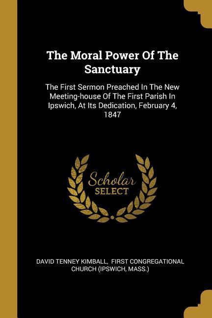 The Moral Power Of The Sanctuary: The First Sermon Preached In The New Meeting-house Of The First Parish In Ipswich At Its Dedication February 4 18