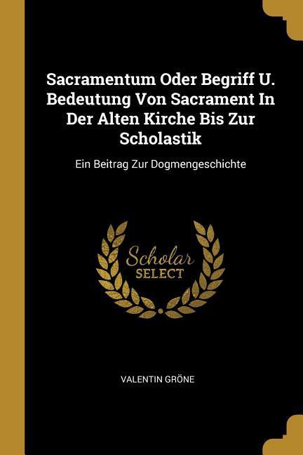 Sacramentum Oder Begriff U. Bedeutung Von Sacrament In Der Alten Kirche Bis Zur Scholastik: Ein Beitrag Zur Dogmengeschichte