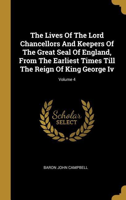 The Lives Of The Lord Chancellors And Keepers Of The Great Seal Of England From The Earliest Times Till The Reign Of King George Iv; Volume 4