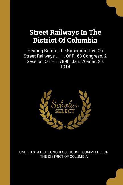 Street Railways In The District Of Columbia: Hearing Before The Subcommittee On Street Railways ... H. Of R. 63 Congress. 2 Session On H.r. 7896. Jan
