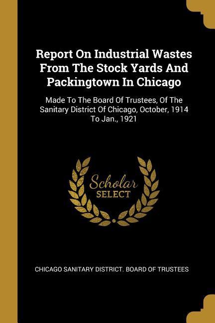 Report On Industrial Wastes From The Stock Yards And Packingtown In Chicago: Made To The Board Of Trustees Of The Sanitary District Of Chicago Octob