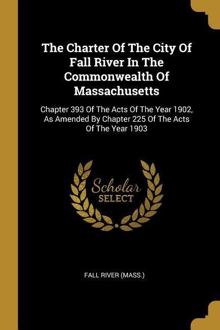The Charter Of The City Of Fall River In The Commonwealth Of Massachusetts: Chapter 393 Of The Acts Of The Year 1902 As Amended By Chapter 225 Of The