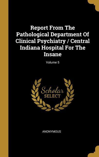 Report From The Pathological Department Of Clinical Psychiatry / Central Indiana Hospital For The Insane; Volume 5