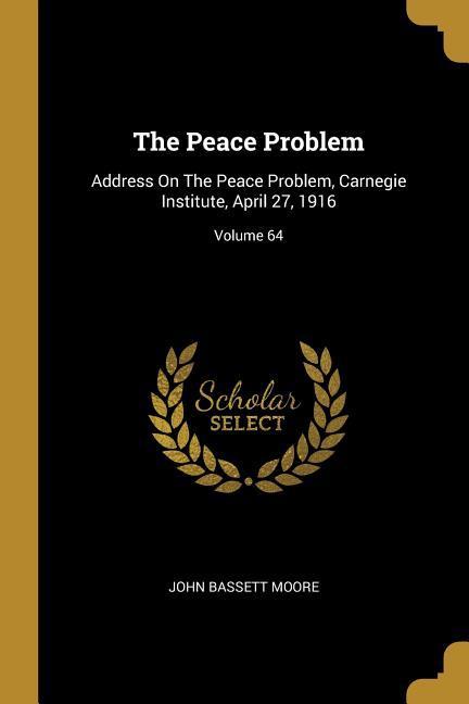 The Peace Problem: Address On The Peace Problem Carnegie Institute April 27 1916; Volume 64