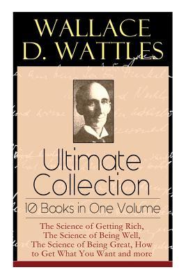 Wallace D. Wattles Ultimate Collection - 10 Books in One Volume: The Science of Getting Rich The Science of Being Well The Science of Being Great H