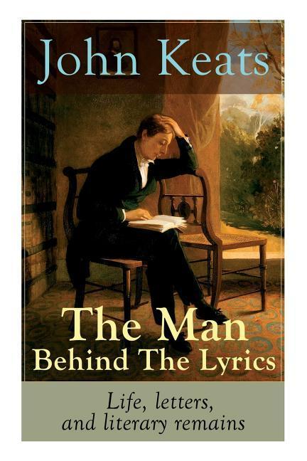 John Keats - The Man Behind The Lyrics: Life letters and literary remains: Complete Letters and Two Extensive Biographies of one of the most beloved