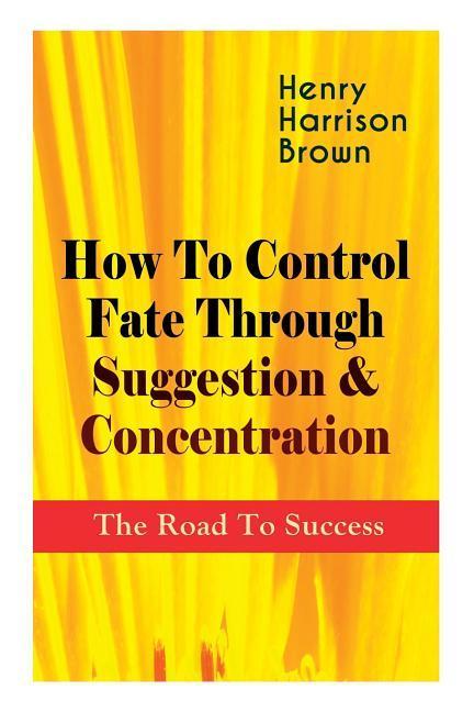 How To Control Fate Through Suggestion & Concentration: The Road To Success: Become the Master of Your Own Destiny and Feel the Positive Power of Focu
