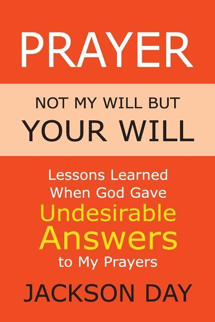 Prayer: NOT MY WILL BUT YOUR WILL: Lessons Learned When God Gave Undesirable Answers to My Prayers
