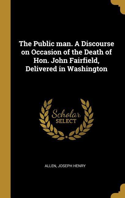 The Public man. A Discourse on Occasion of the Death of Hon. John Fairfield Delivered in Washington