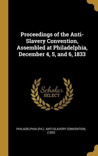 Proceedings of the Anti-Slavery Convention Assembled at Philadelphia December 4 5 and 6 1833