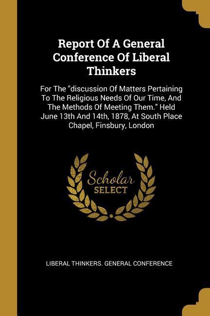 Report Of A General Conference Of Liberal Thinkers: For The discussion Of Matters Pertaining To The Religious Needs Of Our Time And The Methods Of M