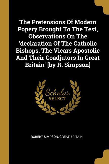 The Pretensions Of Modern Popery Brought To The Test Observations On The ‘declaration Of The Catholic Bishops The Vicars Apostolic And Their Coadjut
