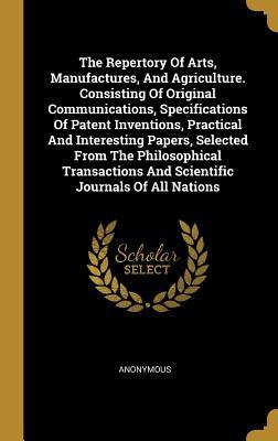 The Repertory Of Arts Manufactures And Agriculture. Consisting Of Original Communications Specifications Of Patent Inventions Practical And Interesting Papers Selected From The Philosophical Transactions And Scientific Journals Of All Nations