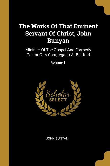 The Works Of That Eminent Servant Of Christ John Bunyan: Minister Of The Gospel And Formerly Pastor Of A Congregatin At Bedford; Volume 1