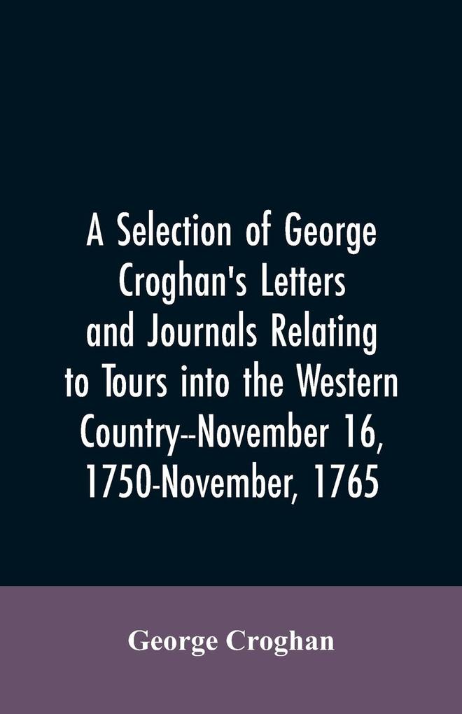 A selection of George Croghan‘s letters and journals relating to tours into the western country--November 16 1750-November 1765