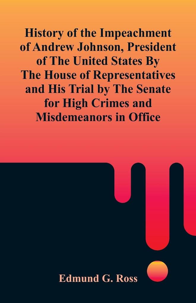 History of the Impeachment of Andrew Johnson President of The United States By The House Of Representatives and His Trial by The Senate for High Crimes and Misdemeanors in Office