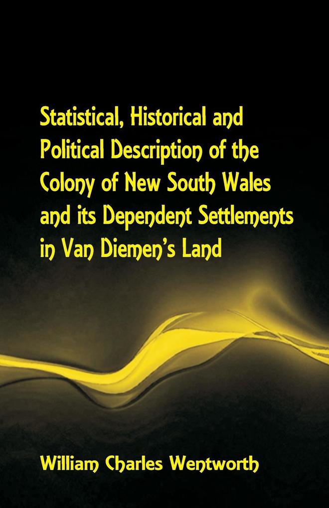 Statistical Historical and Political Description of the Colony of New South Wales and its Dependent Settlements in Van Diemen's Land With a Particular Enumeration of the Advantages Which These Colonies Offer for Emigration and Their Superiority in Many